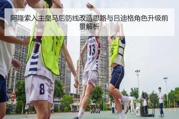 阿隆索入主皇马后防线改造思路与吕迪格角色升级前景解析